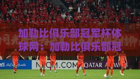 加勒比俱乐部冠军杯体球网：加勒比俱乐部冠军杯体球网赛事看点+加勒比俱乐部冠军杯体球网观赛体验新变化|今日最新外围买球网原声解说降盘APP网址球盘平台