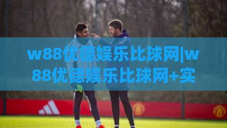 w88优德娱乐比球网|w88优德娱乐比球网+实时数据与社区互动，为何越来越多人关注这个组合？|今日最新外围让球网降盘APP网址球盘平台赛后回放