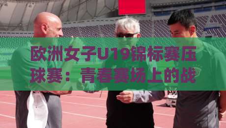 欧洲女子U19锦标赛压球赛：青春赛场上的战术博弈与观赛看点（欧洲女子U19锦标赛压球赛）|最全手机信誉让球站低调看冠军走盘单双盘独赢波胆盘