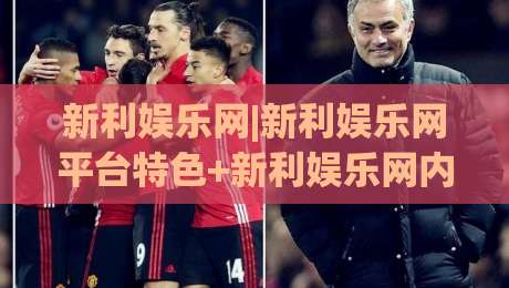 新利娱乐网|新利娱乐网平台特色+新利娱乐网内容生态与用户体验的融合之道|线上十大最稳比球站新用户免费无延迟4K俱乐部中水