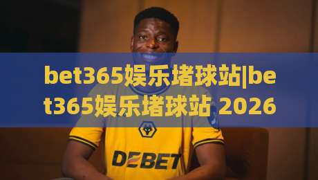 bet365娱乐堵球站|bet365娱乐堵球站 2026年全新体验 (bet365娱乐堵球站) 玩法升级|今晚靠谱最火买球网中文解说直播指南蓝光低水无需注册
