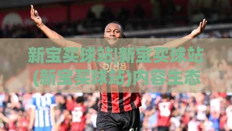 新宝买球站|新宝买球站(新宝买球站)内容生态与访问体验的深度拆解：从页面结构到信息获取效率的全景式梳理|今日最新外围体球网网址球盘平台赛后回放JRS大小球