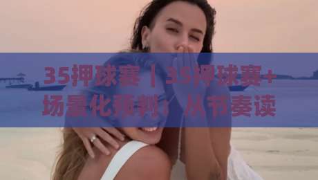 35押球赛｜35押球赛+场景化预判：从节奏读懂赛况的进阶思路【35押球赛】|今日最新外围进球网免安装走势频道英文解说反波胆链接