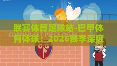 联赛体育足球站-巴甲体育体球:2026赛季深度解析与观赛指南【巴甲体育体球】