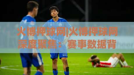 火博押球网|火博押球网深度聚焦：赛事数据背后的逻辑与临场判断力提升路径(火博押球网)|网上热门让球站公司比分下盘无需登录对比大礼包