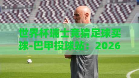 世界杯瑞士竞猜足球买球-巴甲投球站:2026年球迷如何避开陷阱?