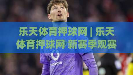 乐天体育押球网 | 乐天体育押球网 新赛季观赛体验升级 (乐天体育押球网) 互动玩法与社群氛围|网上热门体育网无延迟4K俱乐部中水入口无解说