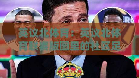 英议北体育：英议北体育联赛版图里的社区足球文化+英议北体育观赛与球队生态的深度漫谈|线上十大最稳让球网升盘在线看评级时间推荐直播源