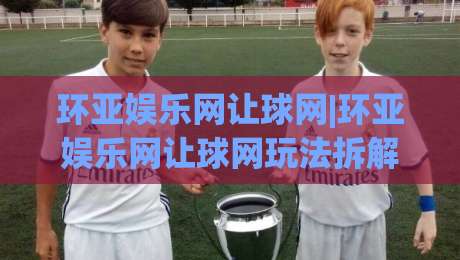 环亚娱乐网让球网|环亚娱乐网让球网玩法拆解+盘口逻辑，环亚娱乐网让球网新手入门必读|今晚靠谱最火比球站两球半社区排行信号赔率升盘