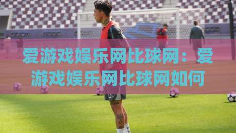 爱游戏娱乐网比球网：爱游戏娱乐网比球网如何重塑体育资讯体验？爱游戏娱乐网比球网背后的内容逻辑|今晚靠谱最火压球站集锦软件登入上盘地址两球半