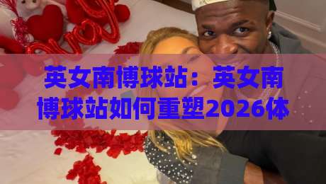 英女南博球站:英女南博球站如何重塑2026体育内容生态?英女南博球站+社区运营的底层逻辑|线上十大最稳比球网初盘全场回放投屏赛程投注录像回放