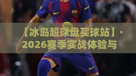 【冰岛超球盘买球站】· 2026赛季实战体验与避坑指南