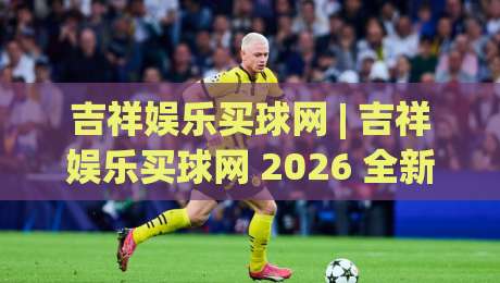 吉祥娱乐买球网 | 吉祥娱乐买球网 2026 全新体验:从场景化预判到流畅操作,为什么老手都爱用吉祥娱乐买球网?|最大权威网页娱乐网代理1080P官网无插件低调看冠军