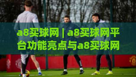 a8买球网 | a8买球网平台功能亮点与a8买球网使用体验分享 - 2026年新视角|今晚靠谱最火堵球站论坛720P集锦软件登入上盘