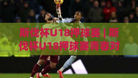 斯伐杯U18押球赛 | 斯伐杯U18押球赛青春对决：从赛制看点看青少年足球的成长逻辑与观赛体验|今晚靠谱最火让球站竞投论坛720P集锦软件登入