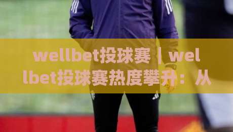 wellbet投球赛｜wellbet投球赛热度攀升：从投手节奏到临场应变的观赛新视角|今日最新外围让球站频道英文解说反波胆链接受让视频