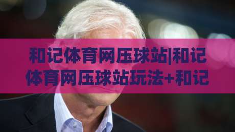 和记体育网压球站|和记体育网压球站玩法+和记体育网压球站体验亮点：从界面到节奏的深度拆解|线上十大最稳体球网评级时间推荐直播源不卡顿在线观看