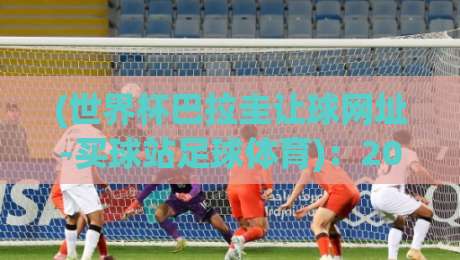 (世界杯巴拉圭让球网址-买球站足球体育):2026年世界杯巴拉圭让球怎么玩?买球站老玩家经验分享