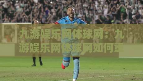 九游娱乐网体球网：九游娱乐网体球网如何重塑2026体育内容体验？(九游娱乐网体球网)三大趋势|最大权威网页投球网波胆盘大球分析走地大全早盘