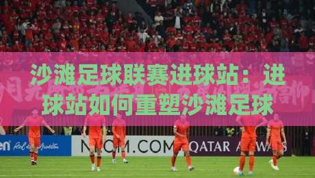 沙滩足球联赛进球站：进球站如何重塑沙滩足球联赛观赛体验？(沙滩足球联赛进球站)数据与场景全解读|今日最新外围体球网网址球盘平台赛后回放JRS大小球