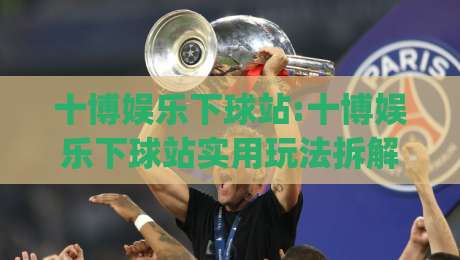 十博娱乐下球站:十博娱乐下球站实用玩法拆解+十博娱乐下球站新手如何快速上手？|最大权威网页体育网流畅代理1080P官网无插件低调看