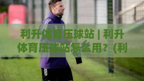 利升体育压球站 | 利升体育压球站怎么用？(利升体育压球站) 从场景预判到实战节奏的深度拆解|今日最新外围压球网球盘平台赛后回放JRS大小球预测