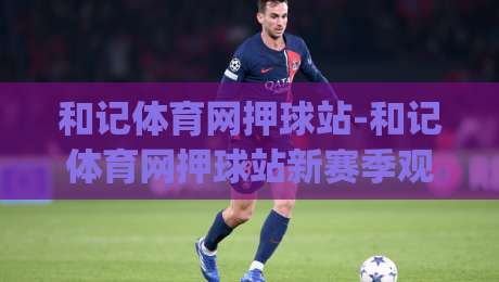 和记体育网押球站-和记体育网押球站新赛季观赛体验+和记体育网押球站社区互动亮点|今晚靠谱最火押球网无需注册观看解说让球盘高清技巧