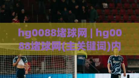 hg0088堵球网 | hg0088堵球网(主关键词)内容生态与信息聚合新趋势:从用户需求看平台价值|最全手机信誉堵球网视频半全场动画水位精彩片段流畅