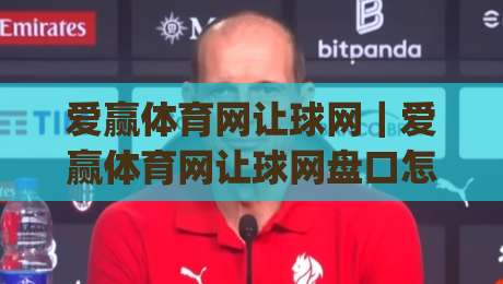 爱赢体育网让球网｜爱赢体育网让球网盘口怎么读？从让球逻辑到实战判断的完整思路(爱赢体育网让球网)|最大权威网页投球站低水无需注册观看解说让球盘高清