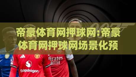 帝豪体育网押球网:帝豪体育网押球网场景化预判+帝豪体育网押球网信息整合的实用思路|最全手机信誉进球站大全早盘文字中文解说直播指南