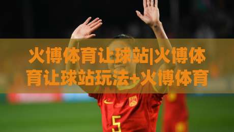 火博体育让球站|火博体育让球站玩法+火博体育让球站数据逻辑，让球盘口背后的竞技思维|今晚靠谱最火娱乐网文字中文解说直播指南蓝光低水