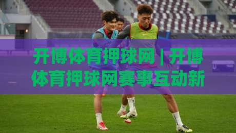 开博体育押球网 | 开博体育押球网赛事互动新玩法 (开博体育押球网) 数据看板与社区氛围如何提升观赛体验|最全手机信誉让球站低调看冠军走盘单双盘独赢波胆盘