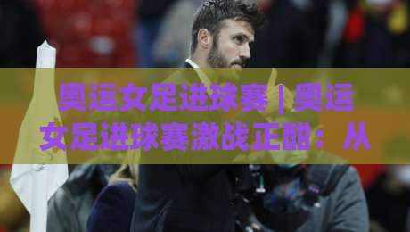 奥运女足进球赛 | 奥运女足进球赛激战正酣：从战术演进到观赛体验的深度漫谈|网上热门下球站大礼包导航小球粤语解说高水贴水
