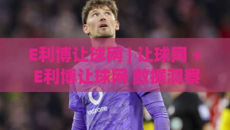 E利博让球网 | 让球网 + E利博让球网 数据洞察：从盘口语言读懂赛事节奏 (E利博让球网)|今晚靠谱最火博球站上盘地址两球半社区排行信号