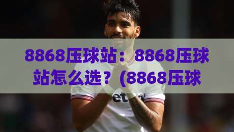 8868压球站：8868压球站怎么选？(8868压球站)从页面响应到数据同步的实操拆解【8868压球站】|最大权威网页让球网官网无插件低调看冠军走盘单双盘