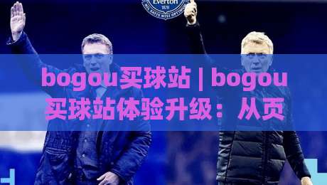 bogou买球站 | bogou买球站体验升级：从页面响应到赛事覆盖的实用观察 (bogou买球站)|网上热门让球网中水入口无解说半场波胆登录交流