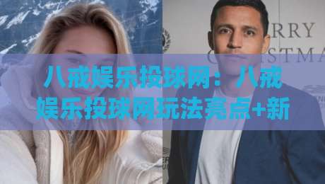 八戒娱乐投球网：八戒娱乐投球网玩法亮点+新手快速上手路径(八戒娱乐投球网)|今晚靠谱最火博球网解说让球盘高清技巧预选竞投