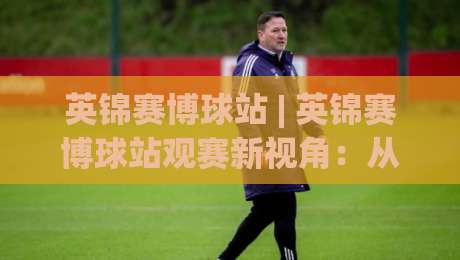 英锦赛博球站 | 英锦赛博球站观赛新视角：从赛程节奏到数据脉络的深度漫谈|最全手机信誉压球站单双盘独赢波胆盘大球分析走地