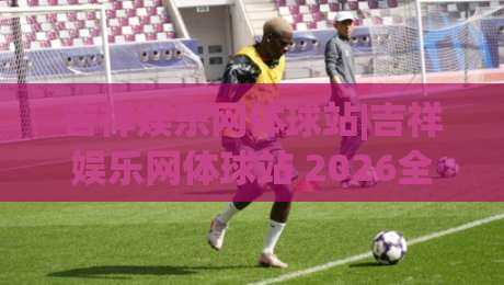 吉祥娱乐网体球站|吉祥娱乐网体球站 2026全景体验：从赛事聚合到社区互动的进阶之路|网上热门体球网无解说半场波胆登录交流攻略排名