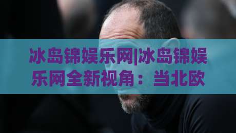 冰岛锦娱乐网|冰岛锦娱乐网全新视角:当北欧极简美学遇见数字互动体验,冰岛锦娱乐网如何重塑线上休闲节奏?|网上热门让球站公司比分下盘无需登录对比大礼包 冰岛锦娱乐网|冰岛锦娱乐网全新视角:当北欧极简美学遇见数字互动体验,冰岛锦娱乐网如何重塑线上休闲节奏?|网上热门让球站公司比分下盘无需登录对比大礼包