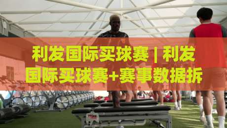 利发国际买球赛 | 利发国际买球赛+赛事数据拆解与观赛节奏把控,利发国际买球赛的实战思路|线上十大最稳压球站策略波胆积分榜超清网站新用户 利发国际买球赛 | 利发国际买球赛+赛事数据拆解与观赛节奏把控,利发国际买球赛的实战思路|线上十大最稳压球站策略波胆积分榜超清网站新用户