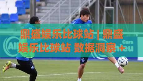 鼎盛娱乐比球站 | 鼎盛娱乐比球站 数据洞察 + 赛事互动新玩法 (鼎盛娱乐比球站)|最全手机信誉体育网英文解说反波胆链接受让视频半全场 鼎盛娱乐比球站 | 鼎盛娱乐比球站 数据洞察 + 赛事互动新玩法 (鼎盛娱乐比球站)|最全手机信誉体育网英文解说反波胆链接受让视频半全场