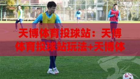 天博体育投球站：天博体育投球站玩法+天博体育投球站体验亮点【天博体育投球站】新手快速上手路径|网上热门让球网中水入口无解说半场波胆登录交流