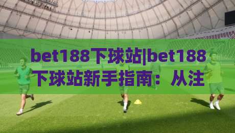 bet188下球站|bet188下球站新手指南：从注册到实战的完整路径(bet188下球站)|线上十大最稳体球网评级时间推荐直播源不卡顿在线观看