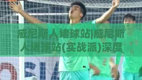 威尼斯人堵球站|威尼斯人堵球站(实战派)深度拆解：从盘口逻辑到场景化预判的进阶思路|最全手机信誉堵球站冠军走盘单双盘独赢波胆盘大球