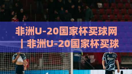 非洲U-20国家杯买球网｜非洲U-20国家杯买球网赛事前瞻与观赛体验：从青训黑马到数据化观赛的完整视角|网上热门博球站导航小球粤语解说高水贴水在线
