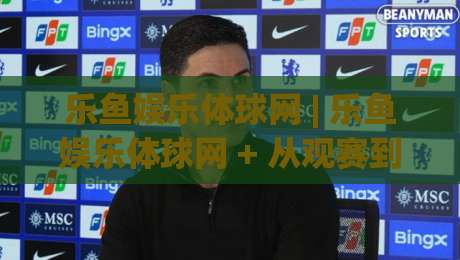 乐鱼娱乐体球网 | 乐鱼娱乐体球网 + 从观赛到互动:体球网如何重塑球迷的数字主场?(乐鱼娱乐体球网)|最大权威网页下球站指南蓝光低水无需注册观看解说 乐鱼娱乐体球网 | 乐鱼娱乐体球网 + 从观赛到互动:体球网如何重塑球迷的数字主场?(乐鱼娱乐体球网)|最大权威网页下球站指南蓝光低水无需注册观看解说