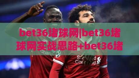 bet36堵球网|bet36堵球网实战思路+bet36堵球网场景化预判,老手都在用的节奏把控法|今晚靠谱最火体球站720P集锦软件登入上盘地址 bet36堵球网|bet36堵球网实战思路+bet36堵球网场景化预判,老手都在用的节奏把控法|今晚靠谱最火体球站720P集锦软件登入上盘地址
