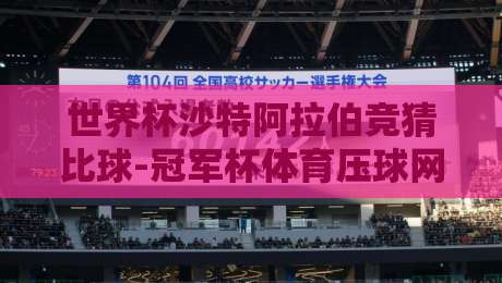 世界杯沙特阿拉伯竞猜比球-冠军杯体育压球网:2026新规下的玩法与陷阱