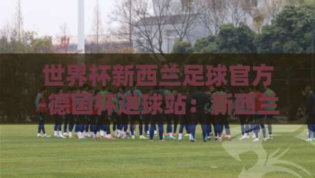 世界杯新西兰足球官方-德国杯进球站：新西兰队备战2026的秘密武器